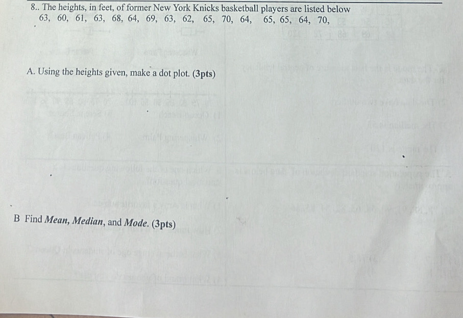 8.. The heights, in feet, of former New York Knicks basketball players are listed below
63, 60, 61, 63, 68, 64, 69, 63, 62, 65, 70, 64, 65, 65, 64, 70, 
A. Using the heights given, make a dot plot. (3pts) 
B Find Mean, Median, and Mode. (3pts)