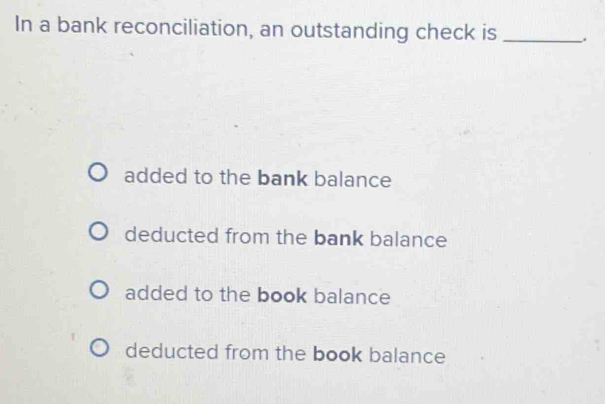 In a bank reconciliation, an outstanding check is _.
added to the bank balance
deducted from the bank balance
added to the book balance
deducted from the book balance