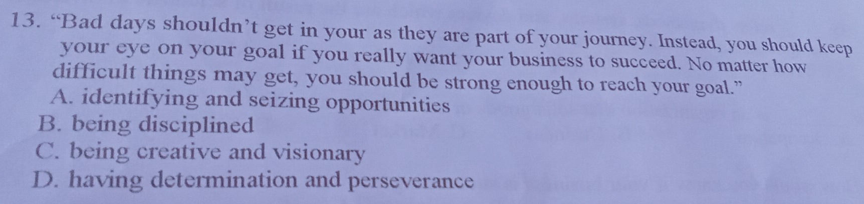 “Bad days shouldn’t get in your as they are part of your journey. Instead, you should keep
your eye on your goal if you really want your business to succeed. No matter how
difficult things may get, you should be strong enough to reach your goal.”
A. identifying and seizing opportunities
B. being disciplined
C. being creative and visionary
D. having determination and perseverance