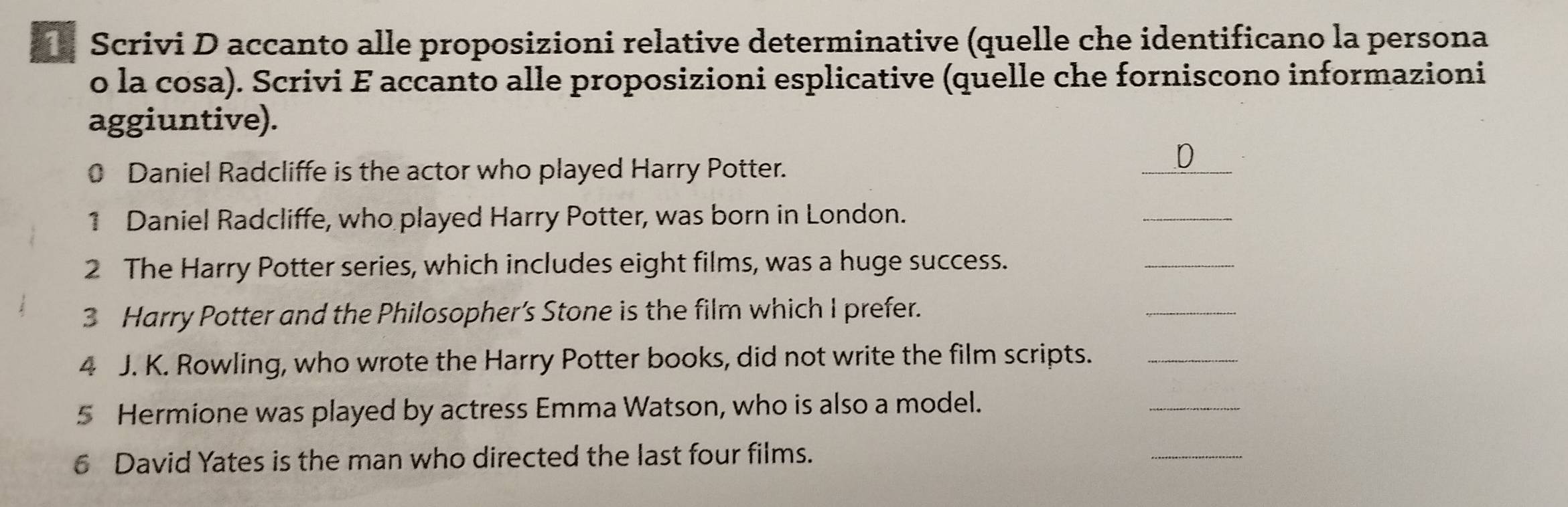 Scrivi D accanto alle proposizioni relative determinative (quelle che identificano la persona 
o la cosa). Scrivi E accanto alle proposizioni esplicative (quelle che forniscono informazioni 
aggiuntive). 
0 Daniel Radcliffe is the actor who played Harry Potter. 
_ 
.D 
1 Daniel Radcliffe, who played Harry Potter, was born in London. 
_ 
2 The Harry Potter series, which includes eight films, was a huge success. 
_ 
3 Harry Potter and the Philosopher’s Stone is the film which I prefer. 
_ 
4 J. K. Rowling, who wrote the Harry Potter books, did not write the film scripts._ 
5 Hermione was played by actress Emma Watson, who is also a model. 
_ 
6 David Yates is the man who directed the last four films. 
_