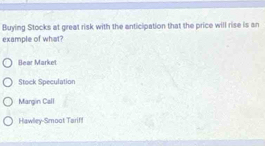 Buying Stocks at great risk with the anticipation that the price will rise is an
example of what?
Bear Market
Stock Speculation
Margin Call
Hawlley-Smoot Tarif!