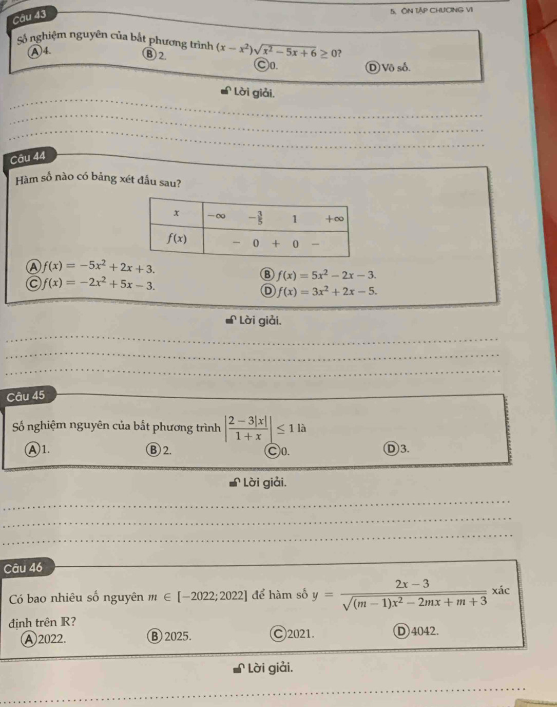 ÔN Tập CHƯCNG VI
Số nghiệm nguyên của bắt phương trình (x-x^2)sqrt(x^2-5x+6)≥ 0 2
④4.
B 2.
C0. D Vô số.
_
_
Lời giải,
_
_
_
_
Câu 44
Hàm số nào có bảng xét đầu sau?
A f(x)=-5x^2+2x+3.
B f(x)=5x^2-2x-3.
f(x)=-2x^2+5x-3.
D f(x)=3x^2+2x-5.
Lời giải.
_
_
_
_
_
_
_
Câu 45
Số nghiệm nguyên của bất phương trình | (2-3|x|)/1+x |≤ 1 là
Ⓐ1. B 2. C0. D3.
Lời giải.
_
_
_
_
_
_
_
_
Câu 46
Có bao nhiêu số nguyên m∈ [-2022;2022] để hàm số y= (2x-3)/sqrt((m-1)x^2-2mx+m+3) xic
định trên R?
A 2022. B 2025. C)2021. D 4042.
Lời giải.
_
_