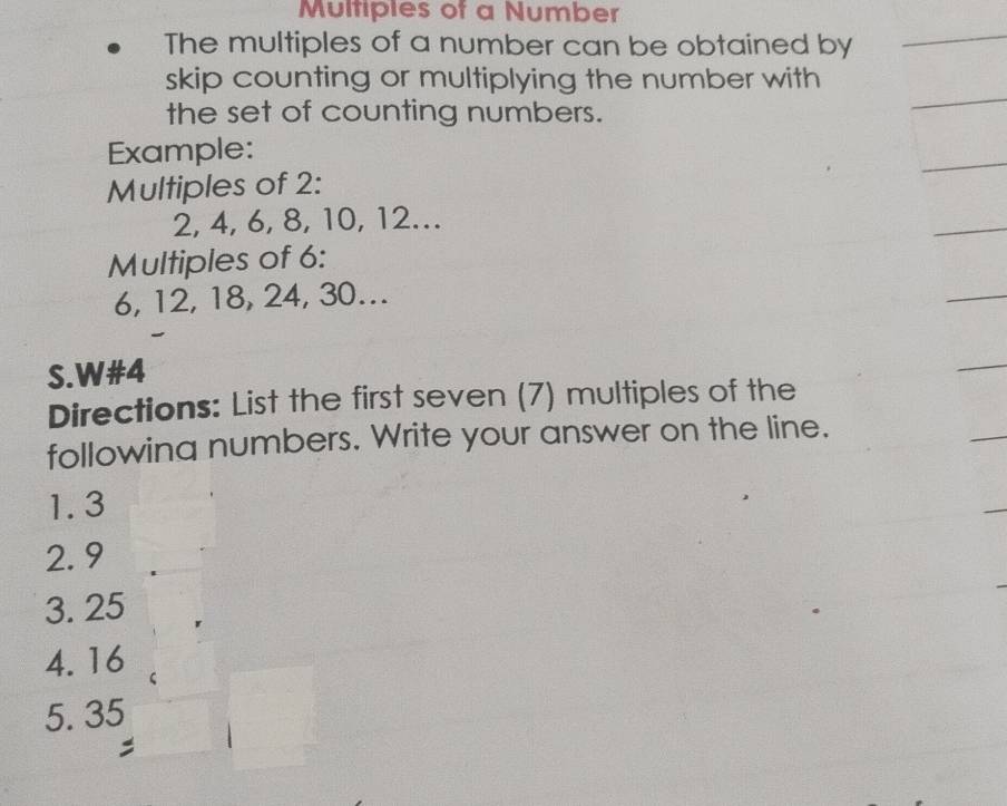 Multiples of a Number 
The multiples of a number can be obtained by 
skip counting or multiplying the number with 
the set of counting numbers. 
Example: 
Multiples of 2 :
2, 4, 6, 8, 10, 12. 
Multiples of 6 :
6, 12, 18, 24, 30... 
S.W# 4
Directions: List the first seven (7) multiples of the 
following numbers. Write your answer on the line. 
1. 3
2. 9
3. 25
4. 16
5. 35