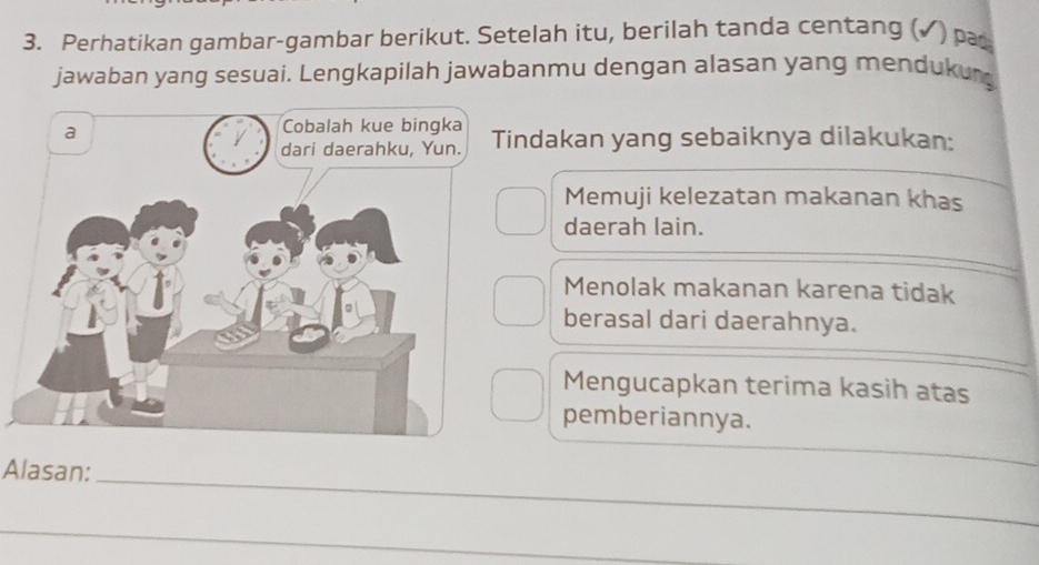 Perhatikan gambar-gambar berikut. Setelah itu, berilah tanda centang (✓) pa
jawaban yang sesuai. Lengkapilah jawabanmu dengan alasan yang mendukur
ndakan yang sebaiknya dilakukan:
Memuji kelezatan makanan khas
daerah lain.
Menolak makanan karena tidak
berasal dari daerahnya.
Mengucapkan terima kasih atas
pemberiannya.
_
Alasan:
_