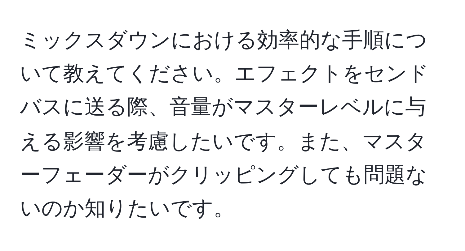 ミックスダウンにおける効率的な手順について教えてください。エフェクトをセンドバスに送る際、音量がマスターレベルに与える影響を考慮したいです。また、マスターフェーダーがクリッピングしても問題ないのか知りたいです。