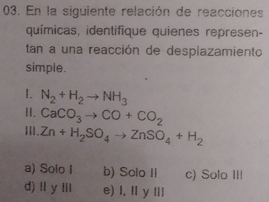 En la siguiente relación de reacciones
químicas, identifique quíenes represen-
tan a una reacción de desplazamiento
simple.
1. N_2+H_2to NH_3
11. CaCO_3to CO+CO_2
Ⅲ、 Zn+H_2SO_4to ZnSO_4+H_2
a) Solo I b) Solo II c) Solo III
d) Ⅱ yⅢ e) I, I y Ⅲ