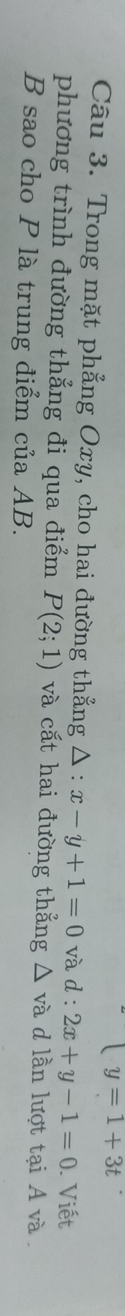 y=1+3t
Câu 3. Trong mặt phẳng Oxy, cho hai đường thẳng △ :x-y+1=0 và d : 2x+y-1=0. Viết 
phương trình đường thẳng đi qua điểm P(2;1) và cắt hai đường thẳng △ và d lần lượt tại A và . 
B sao cho P là trung điểm của AB.