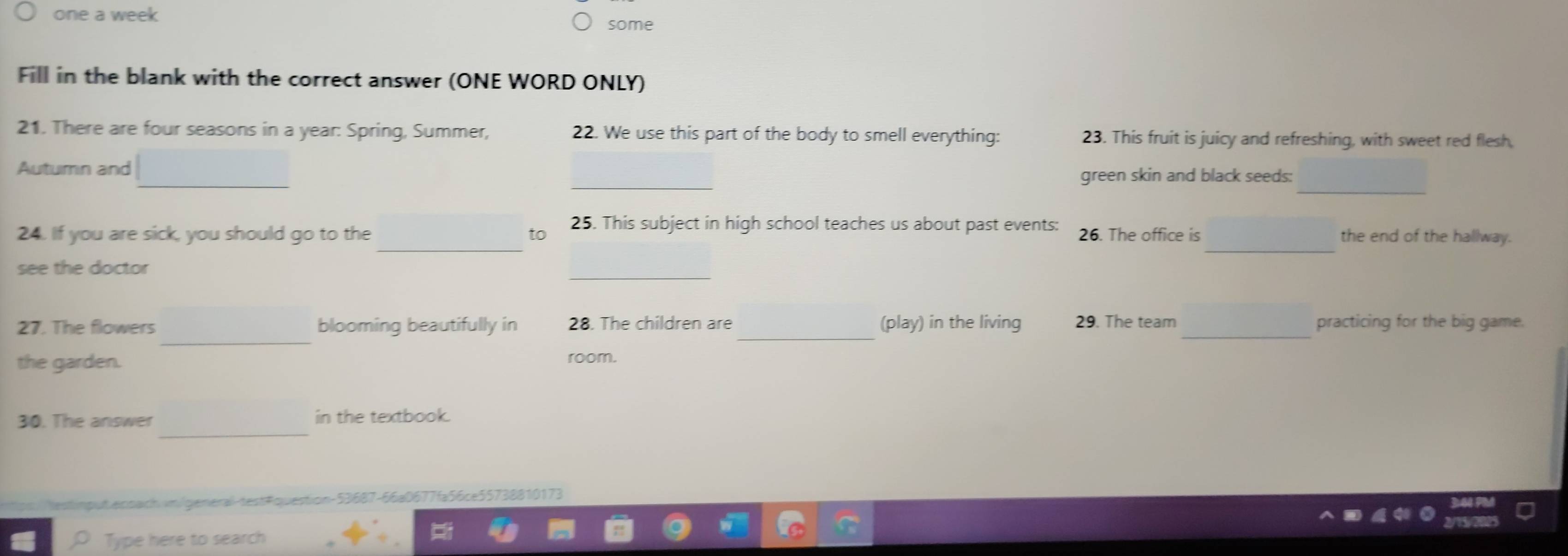 one a week 
some 
Fill in the blank with the correct answer (ONE WORD ONLY) 
21. There are four seasons in a year: Spring, Summer, 22. We use this part of the body to smell everything: 23. This fruit is juicy and refreshing, with sweet red flesh 
_ 
_ 
_ 
Autumn and green skin and black seeds: 
_ 
_ 
24. If you are sick, you should go to the to 25. This subject in high school teaches us about past events: 26. The office is the end of the hallway. 
_ 
see the doctor 
_ 
27. The flowers blooming beautifully in 28. The children are _(play) in the living 29. The team _practicing for the big game. 
the garden. room. 
_ 
30. The answer in the textbook. 
estimput.ensaich.im/general-test#question-53687-66a0677fa56ce55738810173 
Type here to search