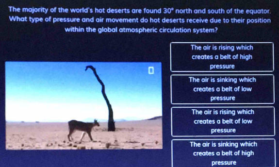 The majority of the world's hot deserts are found 30° north and south of the equator.
What type of pressure and air movement do hot deserts receive due to their position
within the global atmospheric circulation system?
The air is rising which
creates a belt of high
pressure
The air is sinking which
creates a belt of low
pressure
The air is rising which
creates a belt of low
pressure
The air is sinking which
creates a belt of high
pressure