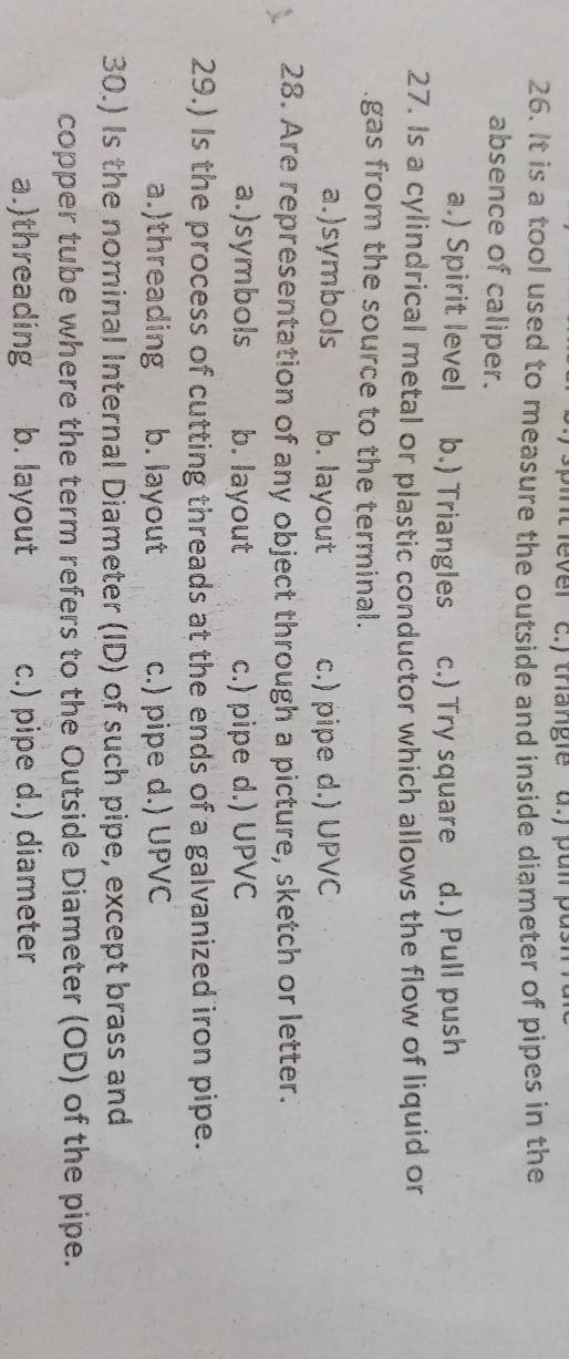 thangie a.y pun pus
26. It is a tool used to measure the outside and inside diameter of pipes in the
absence of caliper.
a.) Spirit level b.) Triangles c.) Try square d.) Pull push
27. Is a cylindrical metal or plastic conductor which allows the flow of liquid or
gas from the source to the terminal.
a.)symbols b. layout c.) pipe d.) UPVC
28. Are representation of any object through a picture, sketch or letter.
a.)symbols b. layout c.) pipe d.) UPVC
29.) Is the process of cutting threads at the ends of a galvanized iron pipe.
a.)threading b. layout c.) pipe d.) UPVC
30.) Is the nominal Internal Diameter (ID) of such pipe, except brass and
copper tube where the term refers to the Outside Diameter (OD) of the pipe.
a.)threading b. layout c.) pipe d.) diameter