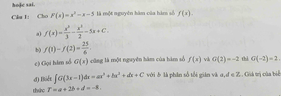 hoặc sai.
Câu 1: Cho F(x)=x^2-x-5 là một nguyên hàm của hàm số f(x).
a) f(x)= x^3/3 - x^2/2 -5x+C.
b) f(1)-f(2)= 25/6 . 
c) Gọi hàm số G(x) cũng là một nguyên hàm của hàm số f(x) và G(2)=-2 thì G(-2)=2. 
d) Biết ∈t G(3x-1)dx=ax^3+bx^2+dx+C với b là phân số tối giản và a, d∈ Z. Giá trị của biể
thức T=a+2b+d=-8.