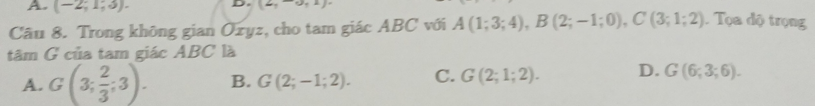 (-2;1;3). 
D. (2,-0,1)
Câu 8. Trong không gian Ozyz, cho tam giác ABC với A(1;3;4), B(2;-1;0), C(3;1;2) Tọa độ trọng
tâm G của tam giác ABC là
A. G(3; 2/3 ;3). B. G(2;-1;2).
D.
C. G(2;1;2). G(6;3;6).