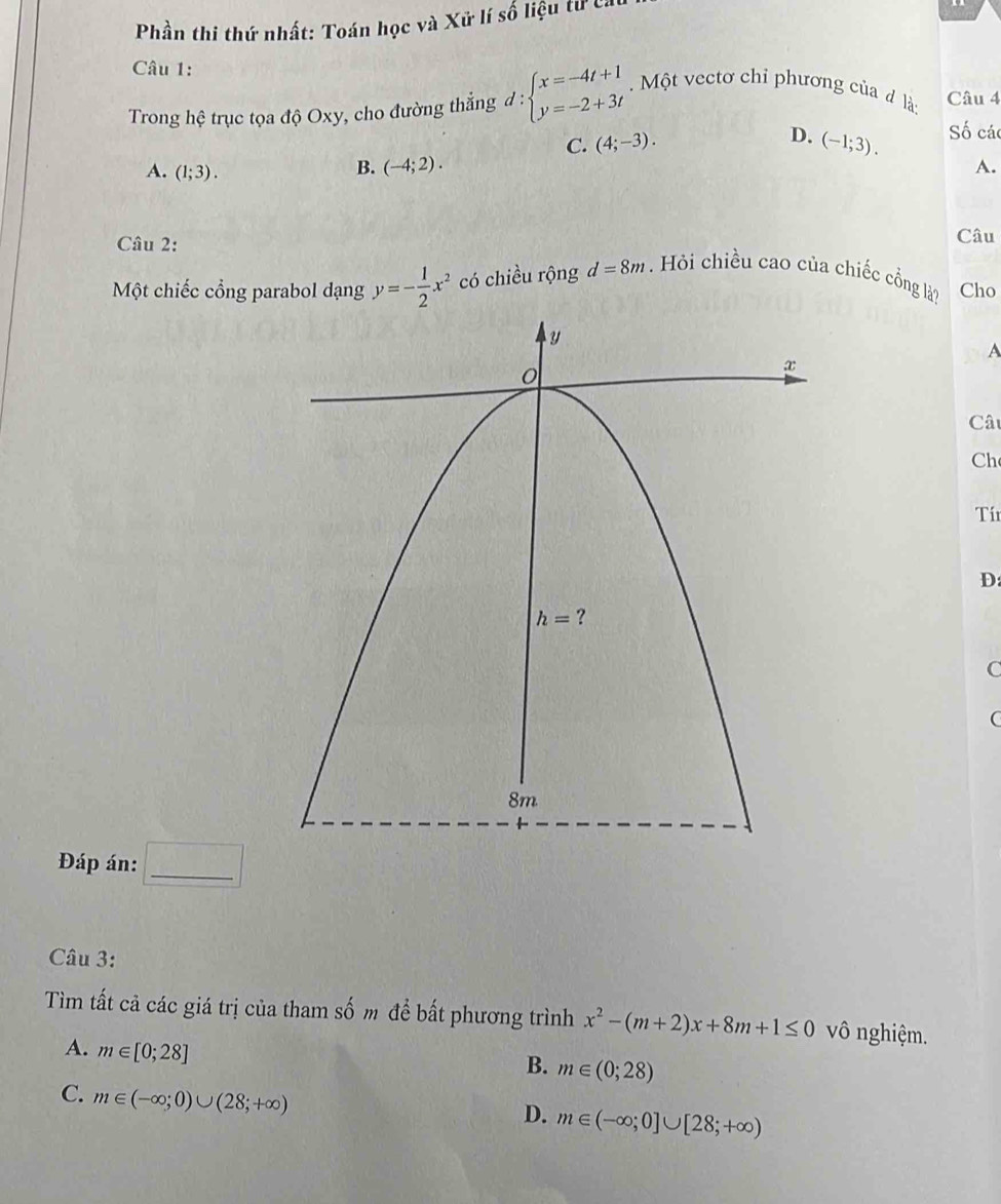 Phần thi thứ nhất: Toán học và Xữ lí số liệu tử ca
Câu 1:
Trong hệ trục tọa độ Oxy, cho đường thẳng d:beginarrayl x=-4t+1 y=-2+3tendarray..  Một vectơ chỉ phương của đlà Câu 4
C. (4;-3). D. (-1;3). Số các
A. (1;3).
B. (-4;2). A.
Câu 2:
Câu
Một chiếc cổng parabol dạng y=- 1/2 x^2 có chiều rộng d=8m. Hỏi chiều cao của chiếc cồng là? Cho
A
Câ
Ch
Tí
D:
C
C
Đáp án: □ _
Câu 3:
Tìm tất cả các giá trị của tham số m để bất phương trình x^2-(m+2)x+8m+1≤ 0 vô nghiệm.
A. m∈ [0;28]
B. m∈ (0;28)
C. m∈ (-∈fty ;0)∪ (28;+∈fty )
D. m∈ (-∈fty ;0]∪ [28;+∈fty )