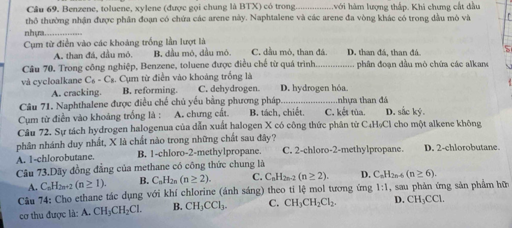 Benzene, toluene, xylene (được gọi chung là BTX) có trong_ hới hàm lượng thấp. Khi chưng cất dầu
thô thường nhận được phân đoạn có chứa các arene này. Naphtalene và các arene đa vòng khác có trong dầu mỏ và   
nhựa._
Cụm từ điền vào các khoảng trống lần lượt là
A. than đá, dầu mỏ. B. dầu mỏ, dầu mỏ. C. dầu mỏ, than đá. D. than đá, than đá.
5
Câu 70. Trong công nghiệp, Benzene, toluene được điều chế từ quá trình._ phân đoạn dầu mỏ chứa các alkane
và cycloalkane C_6-C_8 :. Cụm từ điền vào khoảng trống là
A. cracking. B. reforming. C. dehydrogen. D. hydrogen hóa.
Câu 71. Naphthalene được điều chế chủ yếu bằng phương pháp_ tnhựa than đá
Cụm từ điền vào khoảng trống là : A. chưng cất. B. tách, chiết. C. kết tùa. D. sắc ký.
Câu 72. Sự tách hydrogen halogenua của dẫn xuất halogen X có công thức phân tử C _4H_9Cl I cho một alkene không
phân nhánh duy nhất, X là chất nào trong những chất sau đây?
A. 1-chlorobutane. B. 1-chloro-2-methylpropane. C. 2-chloro-2-methylpropane. D. 2-chlorobutane.
Câu 73.Dãy đồng đẳng của methane có công thức chung là
A. C_nH_2n+2(n≥ 1). B. C_nH_2n(n≥ 2). C. C_nH_2n-2(n≥ 2). D. C_nH_2n-6(n≥ 6).
Câu 74: Cho ethane tác dụng với khí chlorine (ánh sáng) theo tỉ lệ mol tương ứng 1:1 , sau phản ứng sản phầm hữ
cơ thu được là: A. CH_3CH_2Cl. B. CH_3CCl_3. C. CH_3CH_2Cl_2.
D. CH_3CCl.