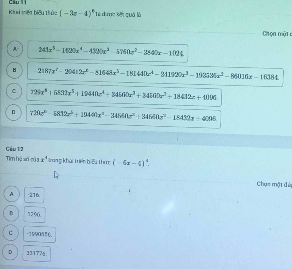 Cầu 11
Khai triển biểu thức (-3x-4)^6 ta được kết quả là
Chọn một c
A. -243x^5-1620x^4-4320x^3-5760x^2-3840x-1024.
B -2187x^7-20412x^6-81648x^5-181440x^4-241920x^3-193536x^2-86016x-16384.
C 729x^6+5832x^5+19440x^4+34560x^3+34560x^2+18432x+4096.
D 729x^6-5832x^5+19440x^4-34560x^3+34560x^2-18432x+4096. 
Câu 12
Tim hệ số của x^4 trong khai triển biểu thức (-6x-4)^4. 
Chọn một đá
A -216.
B 1296.
C -1990656.
D 331776.