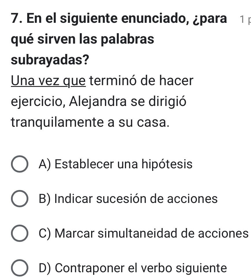 En el siguiente enunciado, ¿para 1 p
qué sirven las palabras
subrayadas?
Una vez que terminó de hacer
ejercicio, Alejandra se dirigió
tranquilamente a su casa.
A) Establecer una hipótesis
B) Indicar sucesión de acciones
C) Marcar simultaneidad de acciones
D) Contraponer el verbo siguiente