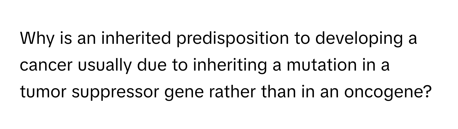 Why is an inherited predisposition to developing a cancer usually due to inheriting a mutation in a tumor suppressor gene rather than in an oncogene?