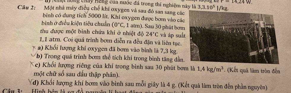 P=14,24W. 
dy Nhệt hóng chảy Hiếng của nước đá trong thí nghiệm này là 3,3.10^5J/k g 
Câu 2: Một nhà máy điều chế khí oxygen và sau đó san sang các 
bình có dung tích 5000 lít. Khí oxygen được bơm vào cá 
bình ở điều kiện tiêu chuẩn (0°C , 1 atm). Sau 30 phút bơm 
thu được một bình chứa khí ở nhiệt độ 24°C và áp suấ
1,1 atm. Coi quá trình bơm diễn ra đều đặn và liên tục. 
a) Khối lượng khí oxygen đã bơm vào bình là 7,3 kg. 
b) Trong quá trình bơm thể tích khí trong bình tăng dần. 
c) Khổi lượng riêng của khí trong bình sau 30 phút bơm là 1,4kg/m^3. (Kết quả làm tròn đến 
một chữ số sau dấu thập phân). 
d) Khối lượng khí bơm vào bình sau mỗi giây là 4 g. (Kết quả làm tròn đến phần nguyên) 
Câu 3: Hình bên là sơ đề nguện lí bost đ