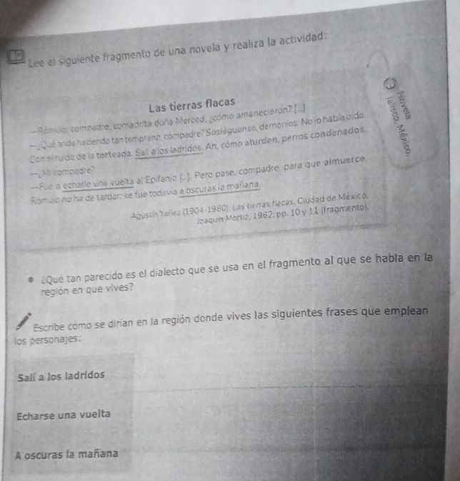 Lee el siguiente fragmento de una novela y realiza la actividad: 
Las tierras flacas 
—Rómulo, compadre, comadrita doña Merced, ¿cómo amaneciaron? (...) 
—_Qué anda haciendo tan tempreno, compadre? Sosiéguense, demonios. No lo había oldo. 
Conel ruído de la torteada. Salí a los ladridos. Ah, cómo aturden, perros condenados. 
--¿Mi compadre? 
--Fue a echarie una vuelta al Epifanio (..). Pero pase, compadre, para que almuerce. 
Rómulo no ha de tardar: se fue todavía a oscuras la mariana 
Agustín Yáñez (1904-1980). Las tierras flacas, Ciudad de México, 
Joaquín Mortiz, 1962; pp. 10 y 11 (fragmento). 
¿Qué tan parecido es el dialecto que se usa en el fragmento al que se habla en la 
región en que vives? 
Escribe como se dirían en la región donde vives las siguientes frases que emplean 
los personajes: 
Salí a los ladridos 
Echarse una vuelta 
A oscuras la mañana