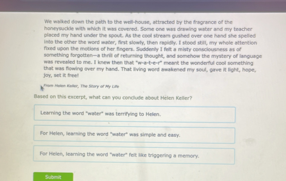 We walked down the path to the well-house, attracted by the fragrance of the
honeysuckle with which it was covered. Some one was drawing water and my teacher
placed my hand under the spout. As the cool stream gushed over one hand she spelled
into the other the word water, first slowly, then rapidly. I stood still, my whole attention
fixed upon the motions of her fingers. Suddenly I felt a misty consciousness as of
something forgotten—a thrill of returning thought, and somehow the mystery of language
was revealed to me. I knew then that "w-a-t-e-r" meant the wonderful cool something
that was flowing over my hand. That living word awakened my soul, gave it light, hope,
joy, set it free!
From Helen Keller, The Story of My Life
Based on this excerpt, what can you conclude about Helen Keller?
Learning the word "water" was terrifying to Helen.
For Helen, learning the word "water" was simple and easy.
For Helen, learning the word "water" felt like triggering a memory.
Submit