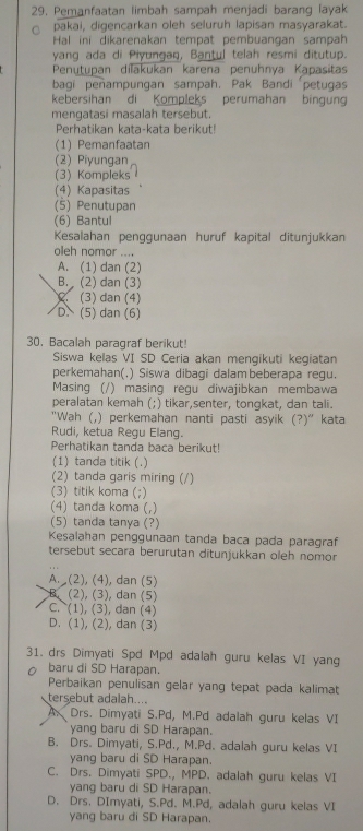 29, Pemanfaatan limbah sampah menjadi barang layak
pakai, digencarkan oleh seluruh lapisan masyarakat.
Hal ini dikarenakan tempat pembuangan sampah
yang ada di Piyungaq, Bantul telah resmi ditutup.
Penutupan dilakukan karena penuhnya Kapasitas
bagi peñampungan sampah. Pak Bandi petugas
kebersihan di Kompleks perumahan bingun
mengatasi masalah tersebut.
Perhatikan kata-kata berikut!
(1) Pemanfaatan
(2) Piyungan
(3) Kompleks
(4) Kapasitas
(5) Penutupan
(6) Bantul
Kesalahan penggunaan huruf kapital ditunjukkan
oleh nomor ....
A. (1) dan (2)
B.  (2) dan (3)
(3) dan (4)
D、 (5) dan (6)
30. Bacalah paragraf berikut!
Siswa kelas VI SD Ceria akan mengikuti kegiatan
perkemahan(.) Siswa dibagi dalam beberapa regu.
Masing (/) masing regu diwajibkan membawa
peralatan kemah (;) tikar,senter, tongkat, dan tali.
"Wah (,) perkemahan nanti pasti asyik (?)" kata
Rudi, ketua Regu Elang.
Perhatikan tanda baca berikut!
(1) tanda titik (.)
(2) tanda garis miring (/)
(3) titik koma (;)
(4) tanda koma (,)
(5) tanda tanya (?)
Kesalahan penggunaan tanda baca pada paragraf
tersebut secara berurutan ditunjukkan oleh nomor
A. (2), (4), dan (5)
B. (2), (3), dan (5)
C. (1), (3), dan (4)
D. (1), (2), dan (3)
31. drs Dimyati Spd Mpd adalah guru kelas VI yang
baru di SD Harapan.
Perbaikan penulisan gelar yang tepat pada kalimat
tersebut adalah....
A. Drs. Dimyati S.Pd, M.Pd adalah guru kelas VI
yang baru di SD Harapan.
B. Drs. Dimyati, S.Pd., M.Pd. adalah guru kelas VI
yang baru di SD Harapan.
C. Drs. Dimyati SPD., MPD. adalah guru kelas VI
yang baru di SD Harapan.
D. Drs. DImyati, S.Pd. M.Pd, adalah guru kelas VI
yang baru di SD Harapan.