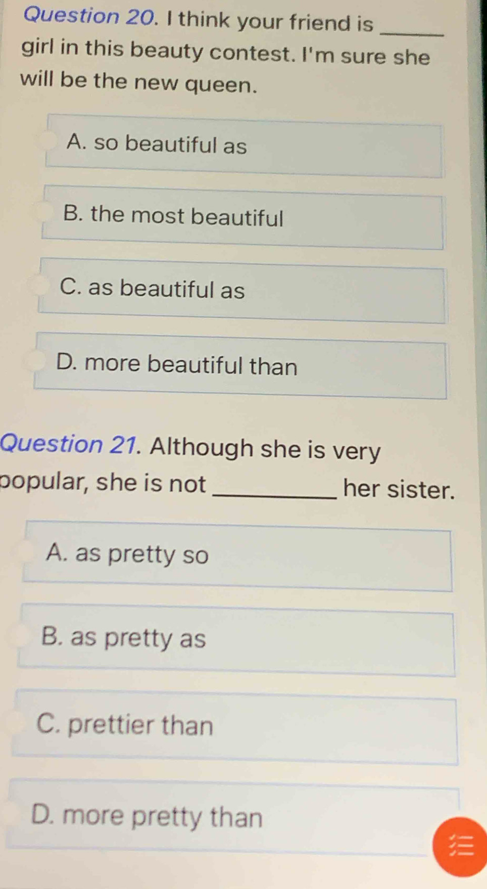 think your friend is_
girl in this beauty contest. I'm sure she
will be the new queen.
A. so beautiful as
B. the most beautiful
C. as beautiful as
D. more beautiful than
Question 21. Although she is very
popular, she is not _her sister.
A. as pretty so
B. as pretty as
C. prettier than
D. more pretty than