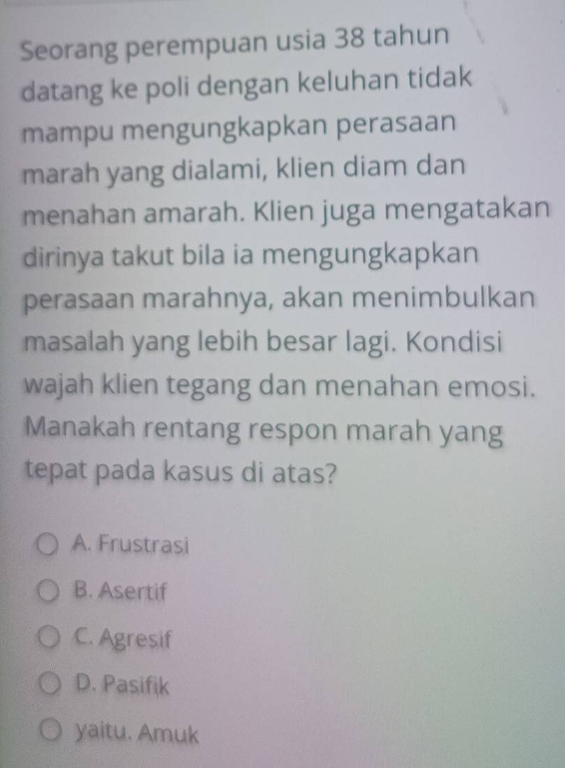 Seorang perempuan usia 38 tahun
datang ke poli dengan keluhan tidak
mampu mengungkapkan perasaan
marah yang dialami, klien diam dan
menahan amarah. Klien juga mengatakan
dirinya takut bila ia mengungkapkan
perasaan marahnya, akan menimbulkan
masalah yang lebih besar lagi. Kondisi
wajah klien tegang dan menahan emosi.
Manakah rentang respon marah yang
tepat pada kasus di atas?
A. Frustrasi
B. Asertif
C. Agresif
D. Pasifik
yaitu. Amuk