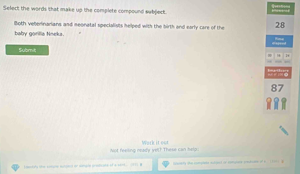 Questions 
Select the words that make up the complete compound subject. answered 
Both veterinarians and neonatal specialists helped with the birth and early care of the
28
baby gorilla Nneka. 
Time 
clapsed 
Submit
00 16 24
HR 
SmartScore 
out of 100 0
87
Work it out 
Not feeling ready yet? These can help: 
Identify the simple subject or simple predicate of a sent, Identify the complete subject or complete predicate of a (100)