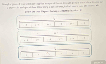 Darryl organized his old school supplies into pencil boxes. He put 5 pencils in each box. He also put
y erasers in each pencil box. After filling 6 pencil boxes, he had used a total of 54 items. •
Select the tape diagram that represents this situation.
54=
y-6 y-6 r^(-6) y-6 y-6 y-8
54^ F r y
5 y
Enter