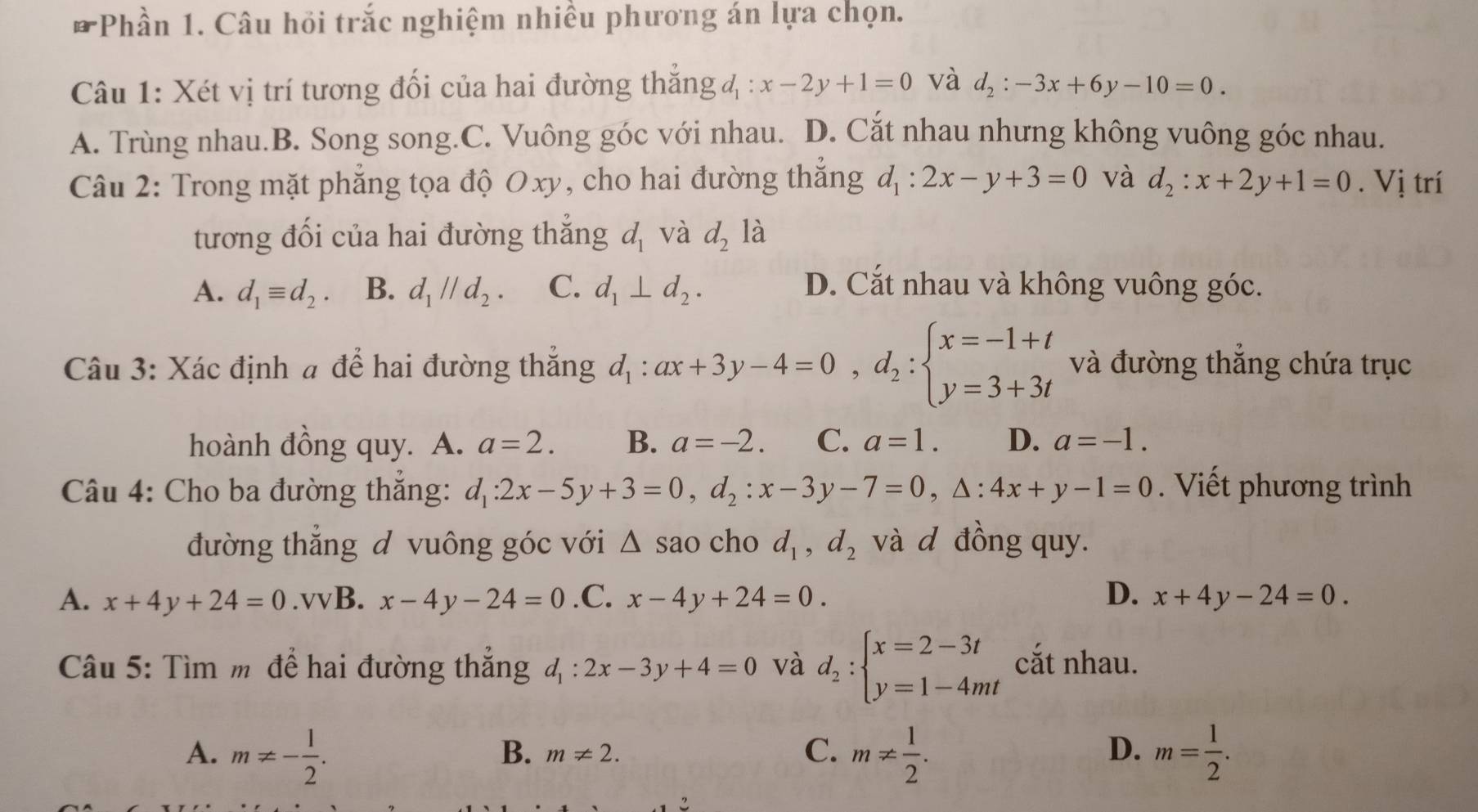 Phần 1. Câu hỏi trắc nghiệm nhiều phương án lựa chọn.
Câu 1: Xét vị trí tương đối của hai đường thắng 4 : x-2y+1=0 và d_2:-3x+6y-10=0.
A. Trùng nhau.B. Song song.C. Vuông góc với nhau. D. Cắt nhau nhưng không vuông góc nhau.
Câu 2: Trong mặt phẳng tọa độ Oxy, cho hai đường thắng d_1:2x-y+3=0 và d_2:x+2y+1=0. Vị trí
tương đối của hai đường thắng d_1 và d_2 là
A. d_1equiv d_2. B. d_1parallel d_2. C. d_1⊥ d_2. D. Cắt nhau và không vuông góc.
Câu 3: Xác định # để hai đường thắng d_1:ax+3y-4=0,d_2:beginarrayl x=-1+t y=3+3tendarray. và đường thẳng chứa trục
hoành đồng quy. A. a=2. B. a=-2. C. a=1. D. a=-1.
Câu 4: Cho ba đường thắng: d_1:2x-5y+3=0,d_2:x-3y-7=0,△ :4x+y-1=0. Viết phương trình
đường thắng đ vuông góc với △ sao cho d_1,d_2 và d đồng quy.
A. x+4y+24=0.vvB.x-4y-24=0.C. x-4y+24=0. D. x+4y-24=0.
Câu 5: Tìm m để hai đường thẳng d_1:2x-3y+4=0 và d_2:beginarrayl x=2-3t y=1-4mtendarray. cắt nhau.
A. m!= - 1/2 . m!=  1/2 . m= 1/2 .
B. m!= 2.
C.
D.