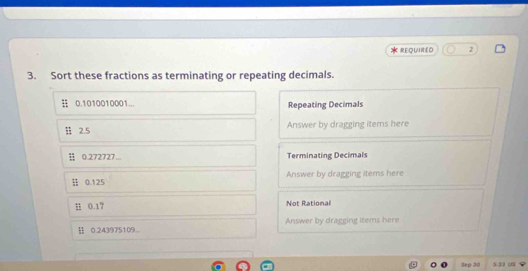 REQUIRED 2 
3. Sort these fractions as terminating or repeating decimals.
0.1010010001... Repeating Decimals 
2.5 Answer by dragging items here
0.272727... Terminating Decimals
0.125 Answer by dragging items here
0.17 Not Rational
0.243975109... Answer by dragging items here 
Sep 30 5.33 US