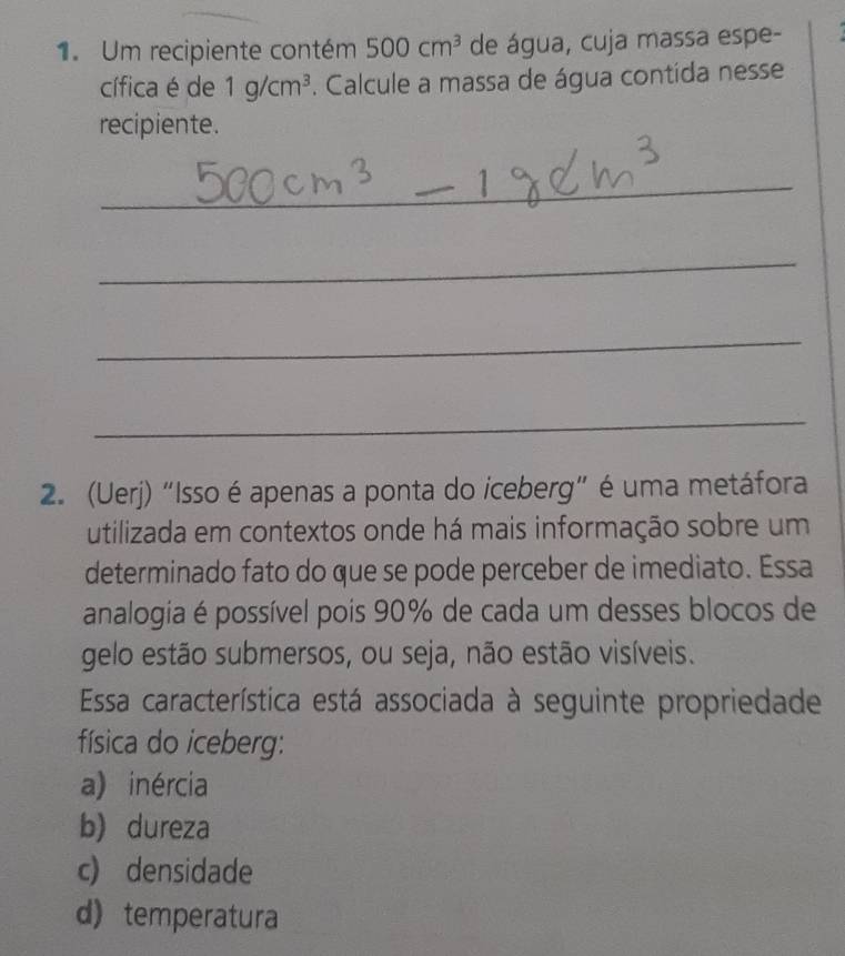 Um recipiente contém 500cm^3 de água, cuja massa espe-
cífica é de 1g/cm^3. Calcule a massa de água contida nesse
recipiente.
_
_
_
_
2. (Uerj) "Isso é apenas a ponta do iceberg" é uma metáfora
utilizada em contextos onde há mais informação sobre um
determinado fato do que se pode perceber de imediato. Essa
analogia é possível pois 90% de cada um desses blocos de
gelo estão submersos, ou seja, não estão visíveis.
Essa característica está associada à seguinte propriedade
física do iceberg:
a) inércia
b)dureza
c) densidade
d) temperatura