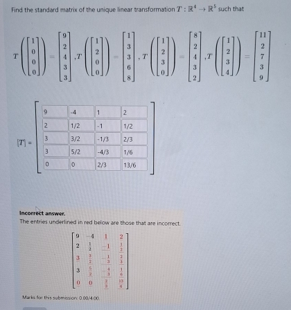 Find the standard matrix of the unique linear transformation T:R^4to R^5 such that
Tbeginpmatrix 1 0 0endbmatrix )=beginbmatrix 9 2 3 3endbmatrix ,Tbeginpmatrix 1 2 0 3 3 0endbmatrix )=beginbmatrix 1 3 6 0endbmatrix ,Tbeginpmatrix 1 2 3 0endbmatrix ,Tbeginpmatrix 1 2 3 2endbmatrix ,Tbeginpmatrix 1 2 3 4beginbmatrix 1endpmatrix =beginbmatrix 11 2 7 3 3 9endbmatrix
P_1=beginbmatrix  9/2 & 1/102 & 11/10   3/102 &103  102/3 & 103/103 &103endbmatrix 2
1. beginarrayr 2 73 hline endarray
2
c
13/6
Incorrect answer.
The entries underlined in red below are those that are incorrect.
Marks for this submission: 0.00/4 00.