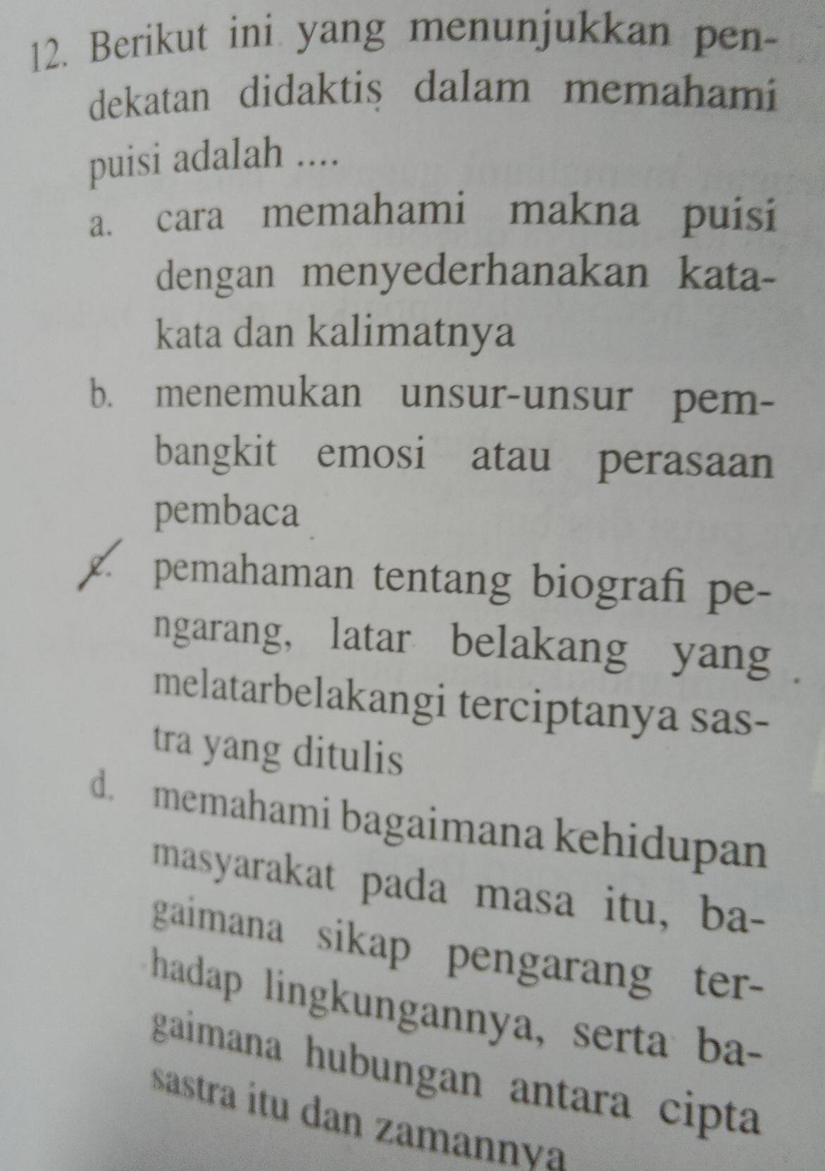 Berikut ini yang menunjukkan pen-
dekatan didaktis dalam memahami
puisi adalah ....
a. cara memahami makna puisi
dengan menyederhanakan kata-
kata dan kalimatnya
b. menemukan unsur-unsur pem-
bangkit emosi atau perasaan
pembaca
2. pemahaman tentang biografi pe-
ngarang, latar belakang yang .
melatarbelakangi terciptanya sas-
tra yang ditulis
d. memahami bagaimana kehidupan
masyarakat pada masa itu, ba-
gaimana sikap pengarang ter 
hadap lingkungannya, serta ba-
gaimana hubungan antara cipta
sastra itu dan zamannva