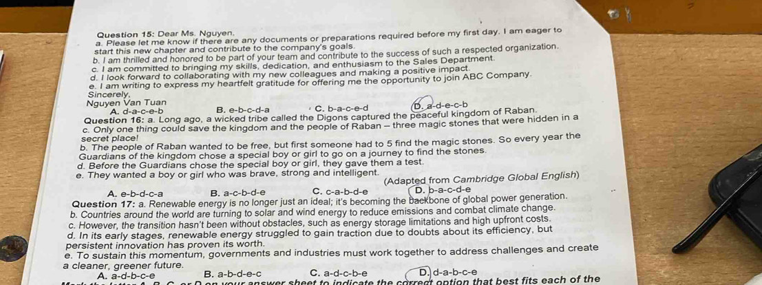 a
Question 15: Dear Ms. Nguyen.
a. Please let me know if there are any documents or preparations required before my first day. I am eager to
start this new chapter and contribute to the company's goals.
b. I am thrilled and honored to be part of your team and contribute to the success of such a respected organization
c. I am committed to bringing my skills, dedication, and enthusiasm to the Sales Department.
d. I look forward to collaborating with my new colleagues and making a positive impact
e. I am writing to express my heartfelt gratitude for offering me the opportunity to join ABC Company
Sincerely
Nguyen Van Tuan C. b-a-c D. a-d-e-c-b
A. d-a-c-e-b B. e-b-c-d-a
Question 16: a. Long ago, a wicked tribe called the Digons captured the peaceful kingdom of Raban
c. Only one thing could save the kingdom and the people of Raban - three magic stones that were hidden in a
secret place!
b. The people of Raban wanted to be free, but first someone had to 5 find the magic stones. So every year the
Guardians of the kingdom chose a special boy or girl to go on a journey to find the stones.
d. Before the Guardians chose the special boy or girl, they gave them a test.
e. They wanted a boy or girl who was brave, strong and intelligent.
A. e-b-d-c-a B. a-c-b-d-e C. c-a-b-d-e (Adapted from Cambridge Global English)
D. b-a-c -d-e
Question 17: a. Renewable energy is no longer just an ideal; it's becoming the backbone of global power generation.
b. Countries around the world are turning to solar and wind energy to reduce emissions and combat climate change.
c. However, the transition hasn't been without obstacles, such as energy storage limitations and high upfront costs.
d. In its early stages, renewable energy struggled to gain traction due to doubts about its efficiency, but
persistent innovation has proven its worth.
e. To sustain this momentum, governments and industries must work together to address challenges and create
a cleaner, greener future.
A.           B. a-b-a=c-c C. a-d-c-b-6 D. d-a-b-c-e
r answer sheet to indicate the correct option that best fits each of the