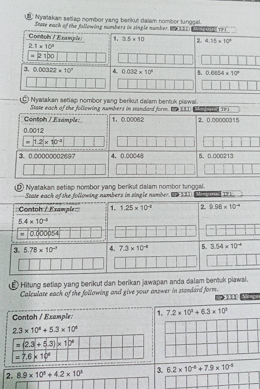 Nyatakan setiap nombor yang berikut dalam nombor tunggal.
State each of the following numbers in single number. S
C Nyatakan setiap nombor yang berikut dalam bentuk piawai._
State each of the following numbers in standard form. SP 2.2.1 Me TP1
Contoh / Example: 1. 0.00062 2. 0.00000315
0.0012
=|1.2|* 1|0^(-3)
3. 0.00000002697 4. 0.00048 5. 0.000213
D Nyatakan setiap nombor yang berikut dalam nombor tunggal.
State each of the following numbers in single number. SP 2.2.1 Menguasai TPI
Contoh / Example: 1. 1.25* 10^(-2) 2. 9.98* 10^(-4)
5.4* 10^(-5)
= 0.000054
3. 5.78* 10^(-7) 4. 7.3* 10^(-6) 5. 3.54* 10^(-4)
Hitung setiap yang berikut dan berikan jawapan anda dalam bentuk piawai.
Calculate each of the following and give your answer in standard form.
SP 2.2.2 Mengua
Contoh / Example:
1. 7.2* 10^3+6.3* 10^3
2.3* 10^6+5.3* 10^6
2. 8.9* 10^5+4.2* 10^5 3. 6.2* 10^(-5)+7.9* 10^(-5)