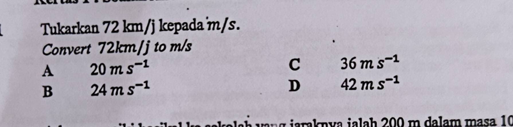 Tukarkan 72 km/j kepada m/s.
Convert 72km/j to m/s
A 20ms^(-1)
C
36ms^(-1)
B
24ms^(-1)
D
42ms^(-1)
i kn v a i a a h 200 m dalam masa 10