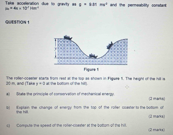 Take acceleration due to gravity as g=9.81ms^(-2) and the permeability constant
mu _o=4π * 10^(-7)Hm^(-1)
QUESTION 1 
The roller-coaster starts from rest at the top as shown in Figure 1. The height of the hill is
20 m, and (Take y=0 at the bottom of the hill). 
a) State the principle of conservation of mechanical energy. 
(2 marks) 
b) Explain the change of energy from the top of the roller coaster to the bottom of 
the hill. 
(2 marks) 
c) Compute the speed of the roller-coaster at the bottom of the hill. 
(2 marks)