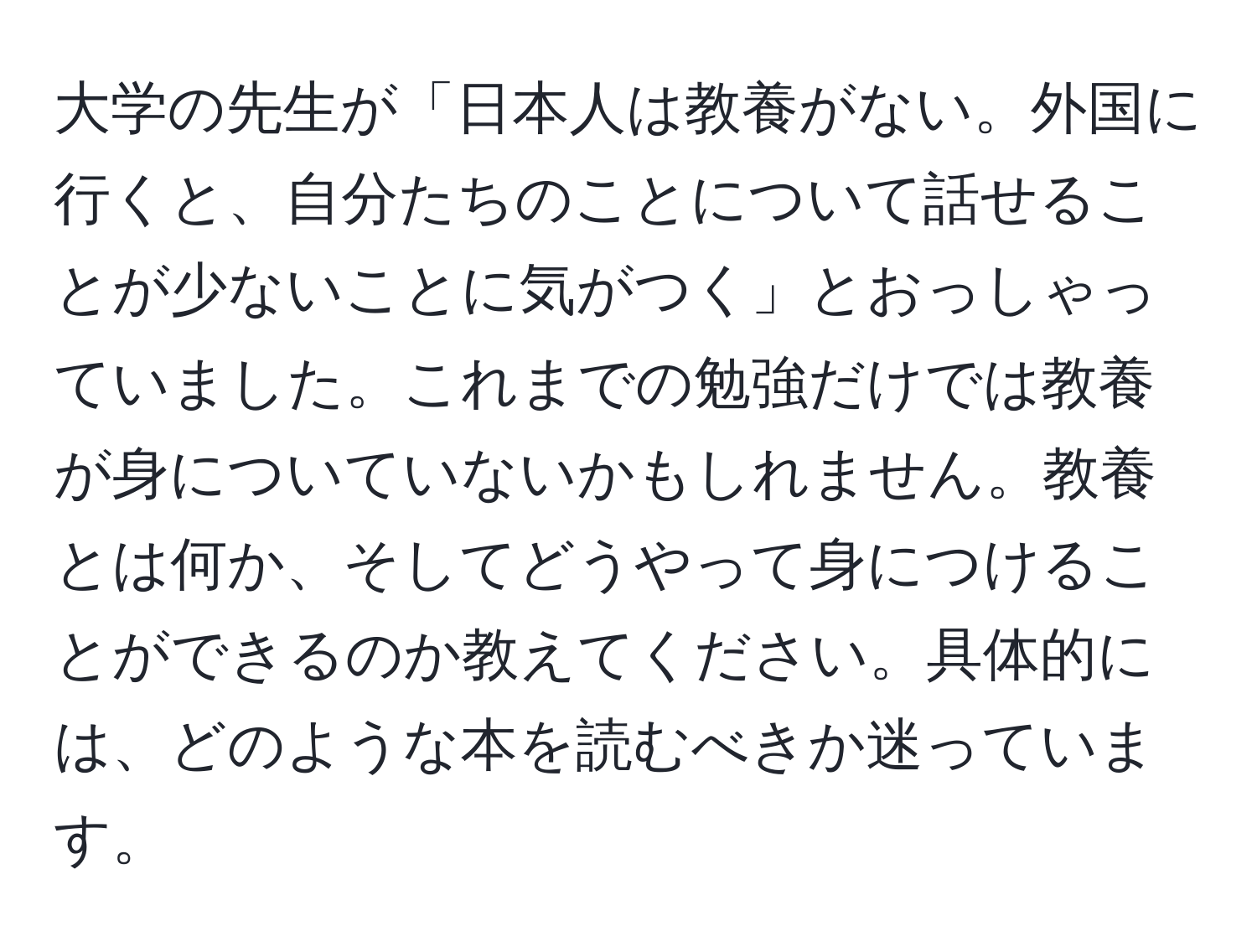 大学の先生が「日本人は教養がない。外国に行くと、自分たちのことについて話せることが少ないことに気がつく」とおっしゃっていました。これまでの勉強だけでは教養が身についていないかもしれません。教養とは何か、そしてどうやって身につけることができるのか教えてください。具体的には、どのような本を読むべきか迷っています。