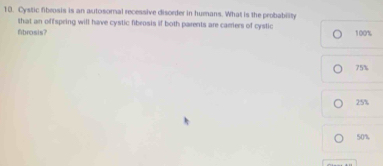 Cystic fibrosis is an autosomal recessive disorder in humans. What is the probability
that an offspring will have cystic fibrosis if both parents are carriers of cystic
fibrosis? 100%
75%
25%
50%