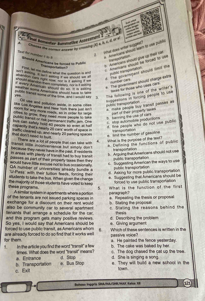 Scan untué
vjekan vía angan
A. Final Semester Summative Assessment 2 nat atmy Rail
Choose the correct answer by crossing (X) a, b, c, d, or e!
2. What does writer suggest?. Americans should learn to use public
transportation.
Text for number 1 to 5 Should Americans be forced to Public
Transportation?
b. Americans should give up their car.
c. Americans should be forced to use
First, let me define what the question is and public transportation.
isn't asking. It isn't asking if we should we all
abandon cars right now, nor is it asking if we
d. The government should limit the
number cars.
e. The government should charge extra
should abandon them completely, nor is it asking
if every American should do so. It is asking
weather some Americans should have to take
taxes for those who uses cars.
public transit some of the time, and I would say 3. The following is one of the writer's
yes.
suggestions in forcing people to use
Oil use and pollution aside, in some cities public transportation ....
like Los Angeles and New York there just isn't a. make people buy transit passes as
room for any more roads, so in order for large part of their property taxes
cities to grow, they need more people to take b. banning the use of cars
public transit or risk permanent traffic jam. One
c. stop automobile productions
bus can safely hold 40 people so even at half
d. fine people who do not use public
capacity that's nearly 20 cars' worth of space in transportation
traffic cleared up, and nearly 20 parking spaces
e. limit the number of gasoline
that don't need to built. 4. What is the purpose of the text?
There are a lot of people that can take with
transit little inconvenience but simply don't
a. Defining the functions of public
because they never have in the past. If residents
transportation
in areas with plenty of transit had to buy transit
b. Arguing that Americans should not use
passes as part of their property taxes then they
public transportation
would have little excuse not to bus occasionally.
c. Suggesting American the ways to use
QA number of universities already bundle a
public transportation
'U-Pass' with their tuition feeds, forcing their
d. Asking for more public transportation
students to take the bus. When given the change
e. Suggesting that Americans should be
the majority of those students have voted to keep
forced to use public transportation
these programs. 5. What is the function of the first
A similar system in apartments where a portion paragraph?
of the tenants are not issued parking spaces in a. Repeating the thesis or proposal
exchange for a discount on their rent would b. Stating the proposal
also be community car to several apartment c. Stating the reasons behind the
tenants that arrange a schedule for the car, thesis
and this program gets many positive reviews. d. Describing the problem
So yes, I would say that Americans should be e. Giving argument
forced to use public transit, as Americans whom 6. Which of these sentences is written in the
are already forced to do so find that it works well passive voice?
for them. a. He painted the fence yesterday.
1. In the article you find the word “transit” a few b. The cake was baked by her.
times. What does the word “transit” means? c. The dog chased the cat up the tree.
a.Entrance d. Stop d. She is singing a song.
b. Transportation e. Bus Stop e. They will build a new school in the
c. Exit town .
Bahasa Inggris SMA/MA/SMK/MAK Kelas XII 121