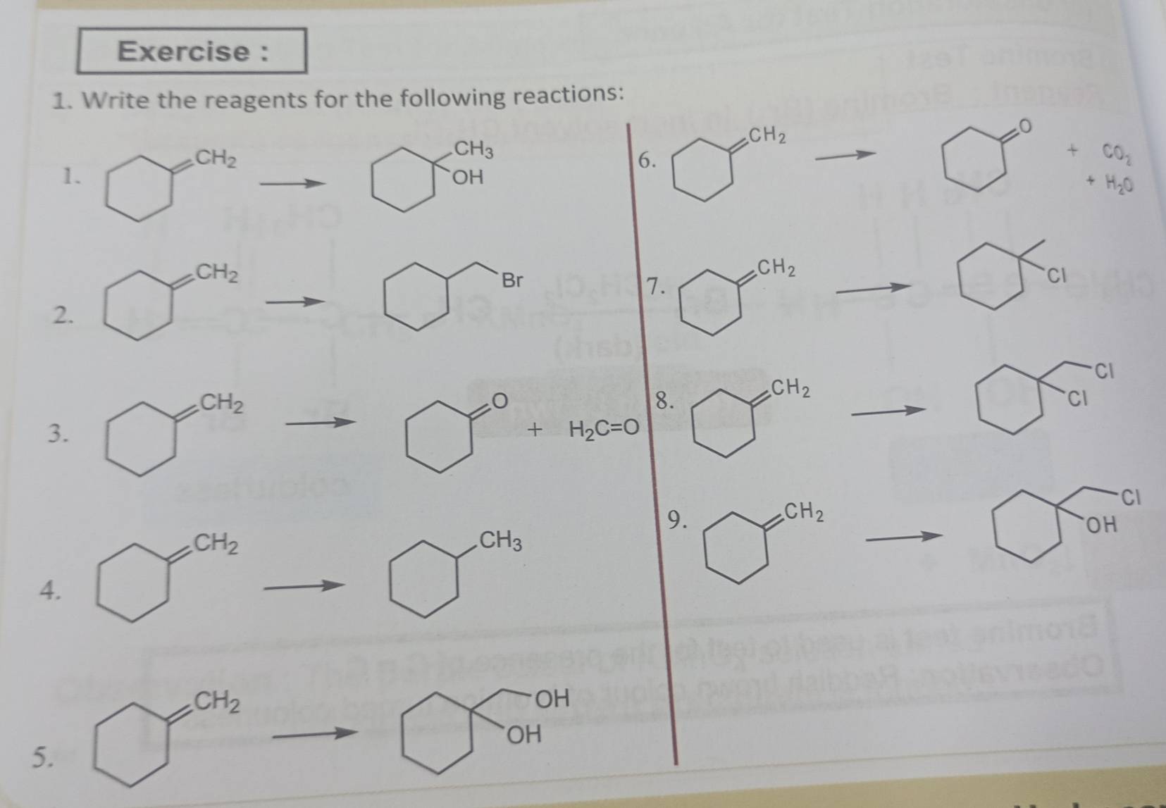 Exercise :
1. Write the reagents for the following reactions:
CH_2
CH_3
6. □^((circ)°
OH
□ ^0)+beginarrayr CO_2endarray _+endarray 
1. bigcirc^(cH_2) ^2to bigcirc OH +H_2O
2. □^(CH_2)to □ Br
7. bigcirc^(CH_2)
_  ^- bigcirc ci
8.
3. □^(CH_2)to □°+H_2c=0 bigcirc^(CH_2) to □ ci^(cl)
_cCH_2
4. bigcirc^(CH_2)to bigcirc^(CH_3)
9. bigcirc^(CH_2) bigcirc widehat (OH)^(cl)
5. to bigcirc TOH