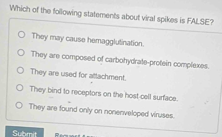 Which of the following statements about viral spikes is FALSE?
They may cause hemagglutination.
They are composed of carbohydrate-protein complexes.
They are used for attachment.
They bind to receptors on the host cell surface.
They are found only on nonenveloped viruses.
Submit Real