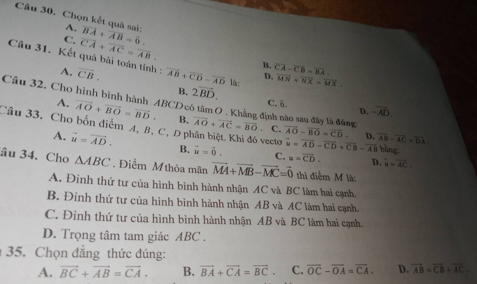 Chọn kết quả sai:
A. vector BA+vector AB=vector 0.
C. overline CA+overline AC=overline AB.
Câu 31. Kết quả bài toán tính : vector AB+vector CD-vector AD là:
A. vector CB.
B. vector CA-vector CB=vector BA.
D. overline MN+overline NX=overline MX.
B. 2vector BD.
Câu 32. Cho hình bình hành ABCD có tan O. Khẳng định nào sau đây là đúng:
C. Ö. -vector AD.
D.
A. vector AO+vector BO=vector BD. B. vector AO+vector AC=vector BO.
Câu 33. Cho bốn điểm A, B, C, D phân biệt. Khi đó vectơ C.
vector AO-vector BO=vector CD. D. vector AB-vector AC=vector DA.
A. vector u=vector AD. B. vector u=vector 0.
vector u=vector AD-vector CD+vector CB-vector AB bằng:
C. u=vector CD.
D. overline u=overline AC.
âu 34. Cho △ ABC. Điểm Mthỏa mãn vector MA+vector MB-vector MC=vector 0 thì điểm M là:
A. Đinh thứ tư của hình bình hành nhận AC và BC làm hai cạnh.
B. Đỉnh thứ tư của hình bình hành nhận AB và AC làm hai cạnh.
C. Đỉnh thứ tư của hình bình hành nhận AB và BC làm hai cạnh.
D. Trọng tâm tam giác ABC .
35. Chọn đẳng thức đúng:
A. vector BC+vector AB=vector CA. B. vector BA+vector CA=vector BC. C. vector OC-vector OA=vector CA. D. overline AB=overline CB+overline AC.