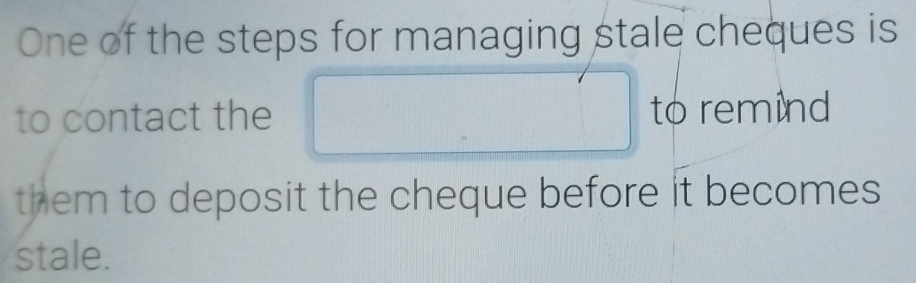 One of the steps for managing stale cheques is 
to contact the □ to remind 
them to deposit the cheque before it becomes 
stale.