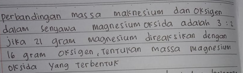 perbandingan massa maknesium dan OKsigen 
dalam sengawa magnesium orsida adalah 3:2
jika 21 gram magnesium direaksikan dengan
16 gram oKsigen, Tenrucan massa magnesium 
Oksida yang terbentuk