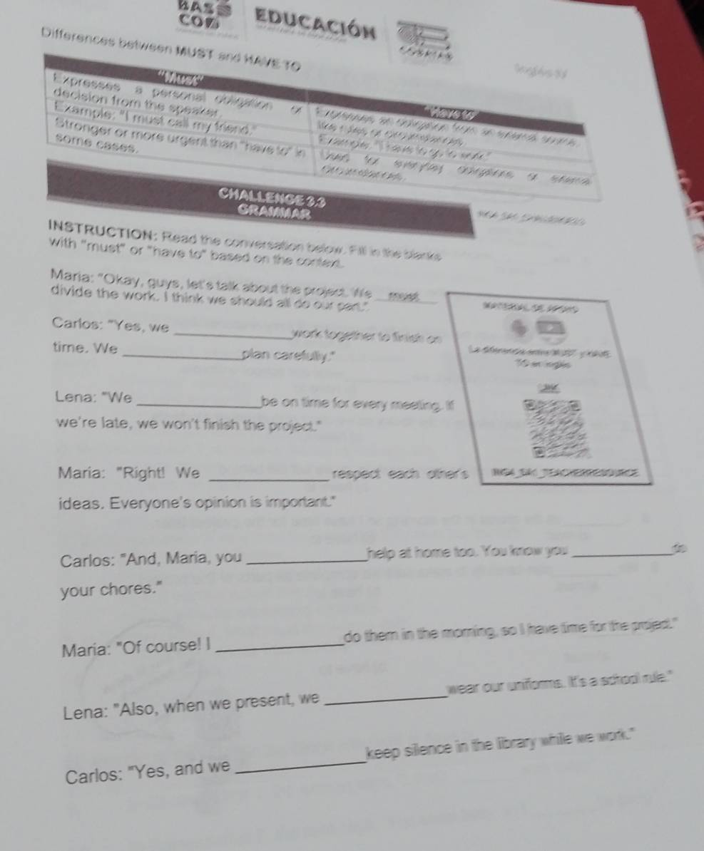 con Educación 
Differences between 
RAMMAR 

INSTRUCTION: Read the conversation below. Fill in the blanks 
with "must" or "have to" based on the context. 
Maria: "Okay, guys, let's talk about the project. We 
divide the work. I think we should all do our part." _ 
Carlos: "Yes, we _work together to finish on 
La déérenca enta d 2 é 
time. We _plan carefully." 1 en inglés 
Lena: "We _be on time for every meeting. If 
we're late, we won't finish the project." 
Maria: "Right! We _respect each ofther's 
ideas. Everyone's opinion is important." 
Carlos: "And, Maria, you _help at home too. You know you _ 
your chores." 
Maria: "Of course! I _do them in the morning, so I have time for the projed." 
Lena: "Also, when we present, we _wear our unforms. It's a school rue." 
Carlos: "Yes, and we_ keep silence in the library whille we work."
