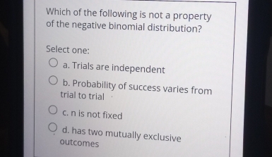 Which of the following is not a property
of the negative binomial distribution?
Select one:
a. Trials are independent
b. Probability of success varies from
trial to trial
c. n is not fixed
d. has two mutually exclusive
outcomes