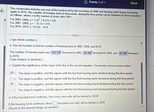 Save
The construction industry was one of the hardest-hit by the recession of 2008, but housing starts began increasing
again in 2010. The number of housing starts in thousands, during this time period can be modeled by three equations
as follows, where x is the number of years after 2001.
For 2001-2006, y=1.2x^2+0.57x+102
For 2007-2009, y=-31.7x+319
For 2010-2019, y=6.23x-24.8
(1ype whole numbers.)
b. Use the function to find the number of housing starts in 2002, 2008, and 2019
The number of housing starts was 103.770 thousand in 2002. 97.100 thousand in 2008, and 87.340
in 2019. thousand
(Type integers or decimals.)
c. Explain the significance of the slope of the line in the second equation. Choose the correct answer below
A. The slope is positive, and this agrees with the fact that housing starts declined during this time period.
B. The slope is positive, and this agrees with the fact that housing starts increased during this time period.
C. The slope is negative, and this agrees with the fact that housing starts declined during this time period
D. The slope is negative, and this agrees with the fact that housing starts increased during this time period
d. If the housing trend continues, how many new units will be started in 2029?
If the housing trend continues, about □ thousand new units will be started in 2029.
(Round to the nearest integer as needed.)