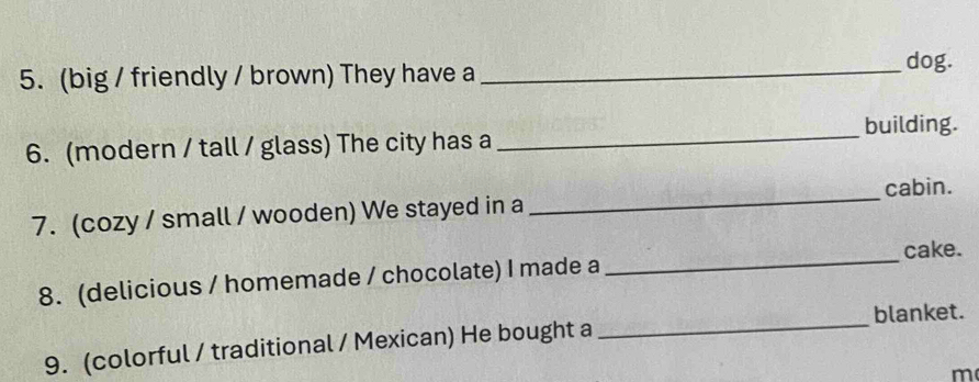 (big / friendly / brown) They have a_ 
dog. 
6. (modern / tall / glass) The city has a _building. 
cabin. 
7. (cozy / small / wooden) We stayed in a 
_ 
8. (delicious / homemade / chocolate) I made a _cake. 
blanket. 
9. (colorful / traditional / Mexican) He bought a 
_ 
m